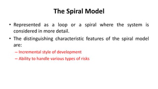 The Spiral Model
• Represented as a loop or a spiral where the system is
considered in more detail.
• The distinguishing characteristic features of the spiral model
are:
– Incremental style of development
– Ability to handle various types of risks
 