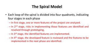 The Spiral Model
• Each loop of the spiral is divided into four quadrants, indicating
four stages in each phase
– In first stage, one or more features of the project are analyzed.
– In 2nd stage, risks in implementing those features are identified and
resolved through prototyping.
– In 3rd stage, the identified features are implemented.
– In 4th stage, the developed feature is reviewed and the features to be
implemented in the next phase are identified.
 