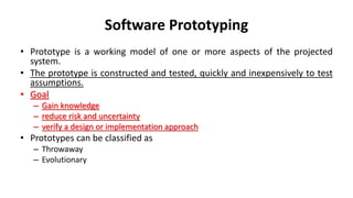Software Prototyping
• Prototype is a working model of one or more aspects of the projected
system.
• The prototype is constructed and tested, quickly and inexpensively to test
assumptions.
• Goal
– Gain knowledge
– reduce risk and uncertainty
– verify a design or implementation approach
• Prototypes can be classified as
– Throwaway
– Evolutionary
 