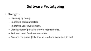 Software Prototyping
• Strengths:
– Learning by doing.
– Improved communication.
– Improved user involvement.
– Clarification of partially-known requirements.
– Reduced need for documentation.
– Feature constraint.(ik hi tool ko use karo from start to end )
 