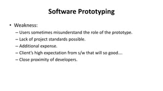 Software Prototyping
• Weakness:
– Users sometimes misunderstand the role of the prototype.
– Lack of project standards possible.
– Additional expense.
– Client’s high expectation from s/w that will so good….
– Close proximity of developers.
 