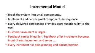 Incremental Model
• Break the system into small components.
• Implement and deliver small components in sequence.
• Every delivered component provides extra functionality to the
user.
• Customer involment is larger.
• Feedback comes in earlier . Feedback of ist increment becomes
input of next increment and so on……
• Every increment has own planning and documentation
 