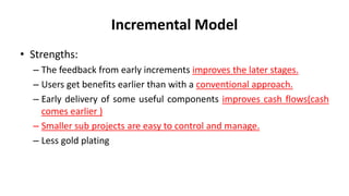 Incremental Model
• Strengths:
– The feedback from early increments improves the later stages.
– Users get benefits earlier than with a conventional approach.
– Early delivery of some useful components improves cash flows(cash
comes earlier )
– Smaller sub projects are easy to control and manage.
– Less gold plating
 