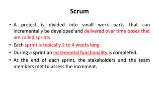 Scrum
• A project is divided into small work parts that can
incrementally be developed and delivered over time boxes that
are called sprints.
• Each sprint is typically 2 to 4 weeks long.
• During a sprint an incremental functionality is completed.
• At the end of each sprint, the stakeholders and the team
members met to assess the increment.
 