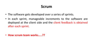 Scrum
• The software gets developed over a series of sprints.
• In each sprint, manageable increments to the software are
deployed at the client side and the client feedback is obtained
after each sprint.
• How scrum team works…..??
 