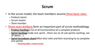 Scrum
• In the scrum model, the team members assume three basic roles:
– Product owner
– Scrum master
– Team member
• Three main Artifacts form an important part of scrum methodology
– Product backlog(a list of all functionalities of a complete product)
– Sprint backlog(inside one sprint , there are no of sub-sprints working, see
all about….)
– Sprint burndown chart(effort kitni rehti and kitni reamaing ha to complete
one sprint)
– Remening effort = inverse of time
 