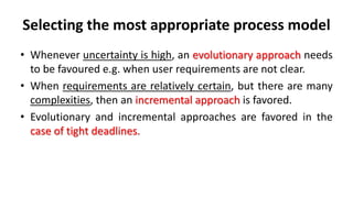 Selecting the most appropriate process model
• Whenever uncertainty is high, an evolutionary approach needs
to be favoured e.g. when user requirements are not clear.
• When requirements are relatively certain, but there are many
complexities, then an incremental approach is favored.
• Evolutionary and incremental approaches are favored in the
case of tight deadlines.
 