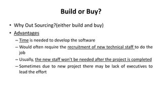 Build or Buy?
• Why Out Sourcing?(either build and buy)
• Advantages
– Time is needed to develop the software
– Would often require the recruitment of new technical staff to do the
job
– Usually, the new staff won’t be needed after the project is completed
– Sometimes due to new project there may be lack of executives to
lead the effort
 