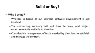 Build or Buy?
• Why Buying?
– Whether in house or out sourced, software development is still
involved.
– The contracting company will not have technical and project
expertise readily available to the client.
– Considerable management effort is needed by the client to establish
and manage the contract.
 