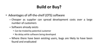 Build or Buy?
• Advantages of off-the-shelf (OTS) software
– Cheaper as supplier can spread development costs over a large
number of customers
– Software already exists
• Can be trialed by potential customer
• No delay while software being developed
– Where there have been existing users, bugs are likely to have been
found and eradicated
 