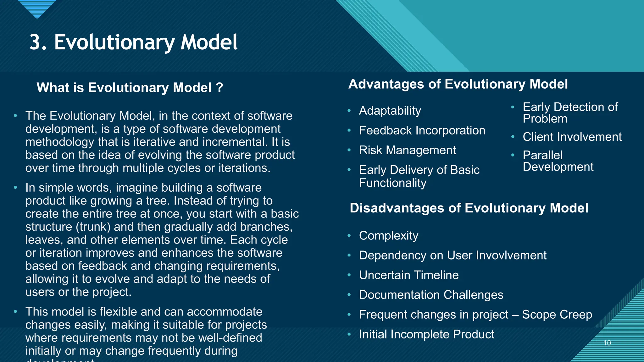 Click to edit Master title style
10
3. Evolutionary Model
10
What is Evolutionary Model ? Advantages of Evolutionary Model
• The Evolutionary Model, in the context of software
development, is a type of software development
methodology that is iterative and incremental. It is
based on the idea of evolving the software product
over time through multiple cycles or iterations.
• In simple words, imagine building a software
product like growing a tree. Instead of trying to
create the entire tree at once, you start with a basic
structure (trunk) and then gradually add branches,
leaves, and other elements over time. Each cycle
or iteration improves and enhances the software
based on feedback and changing requirements,
allowing it to evolve and adapt to the needs of
users or the project.
• This model is flexible and can accommodate
changes easily, making it suitable for projects
where requirements may not be well-defined
initially or may change frequently during
• Adaptability
• Feedback Incorporation
• Risk Management
• Early Delivery of Basic
Functionality
Disadvantages of Evolutionary Model
• Complexity
• Dependency on User Invovlvement
• Uncertain Timeline
• Documentation Challenges
• Frequent changes in project – Scope Creep
• Initial Incomplete Product
• Early Detection of
Problem
• Client Involvement
• Parallel
Development
 