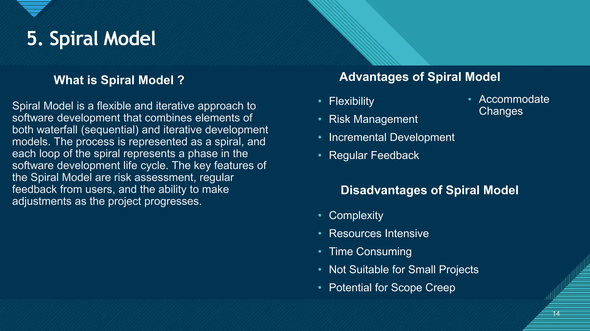 Click to edit Master title style
14
5. Spiral Model
14
What is Spiral Model ? Advantages of Spiral Model
Spiral Model is a flexible and iterative approach to
software development that combines elements of
both waterfall (sequential) and iterative development
models. The process is represented as a spiral, and
each loop of the spiral represents a phase in the
software development life cycle. The key features of
the Spiral Model are risk assessment, regular
feedback from users, and the ability to make
adjustments as the project progresses.
• Flexibility
• Risk Management
• Incremental Development
• Regular Feedback
Disadvantages of Spiral Model
• Complexity
• Resources Intensive
• Time Consuming
• Not Suitable for Small Projects
• Potential for Scope Creep
• Accommodate
Changes
 