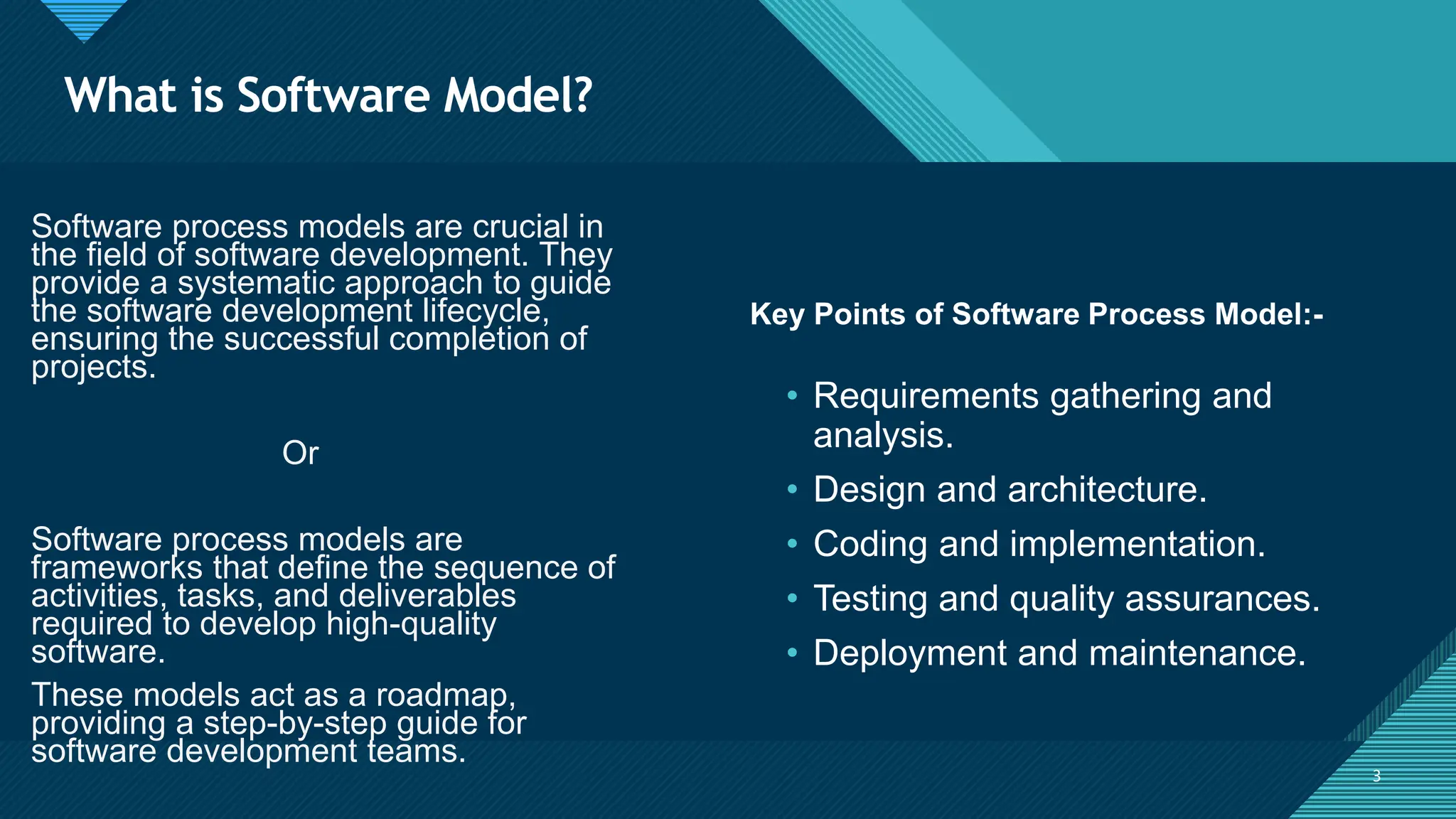 Click to edit Master title style
3
What is Software Model?
3
Key Points of Software Process Model:-
Software process models are crucial in
the field of software development. They
provide a systematic approach to guide
the software development lifecycle,
ensuring the successful completion of
projects.
Or
Software process models are
frameworks that define the sequence of
activities, tasks, and deliverables
required to develop high-quality
software.
These models act as a roadmap,
providing a step-by-step guide for
software development teams.
• Requirements gathering and
analysis.
• Design and architecture.
• Coding and implementation.
• Testing and quality assurances.
• Deployment and maintenance.
 