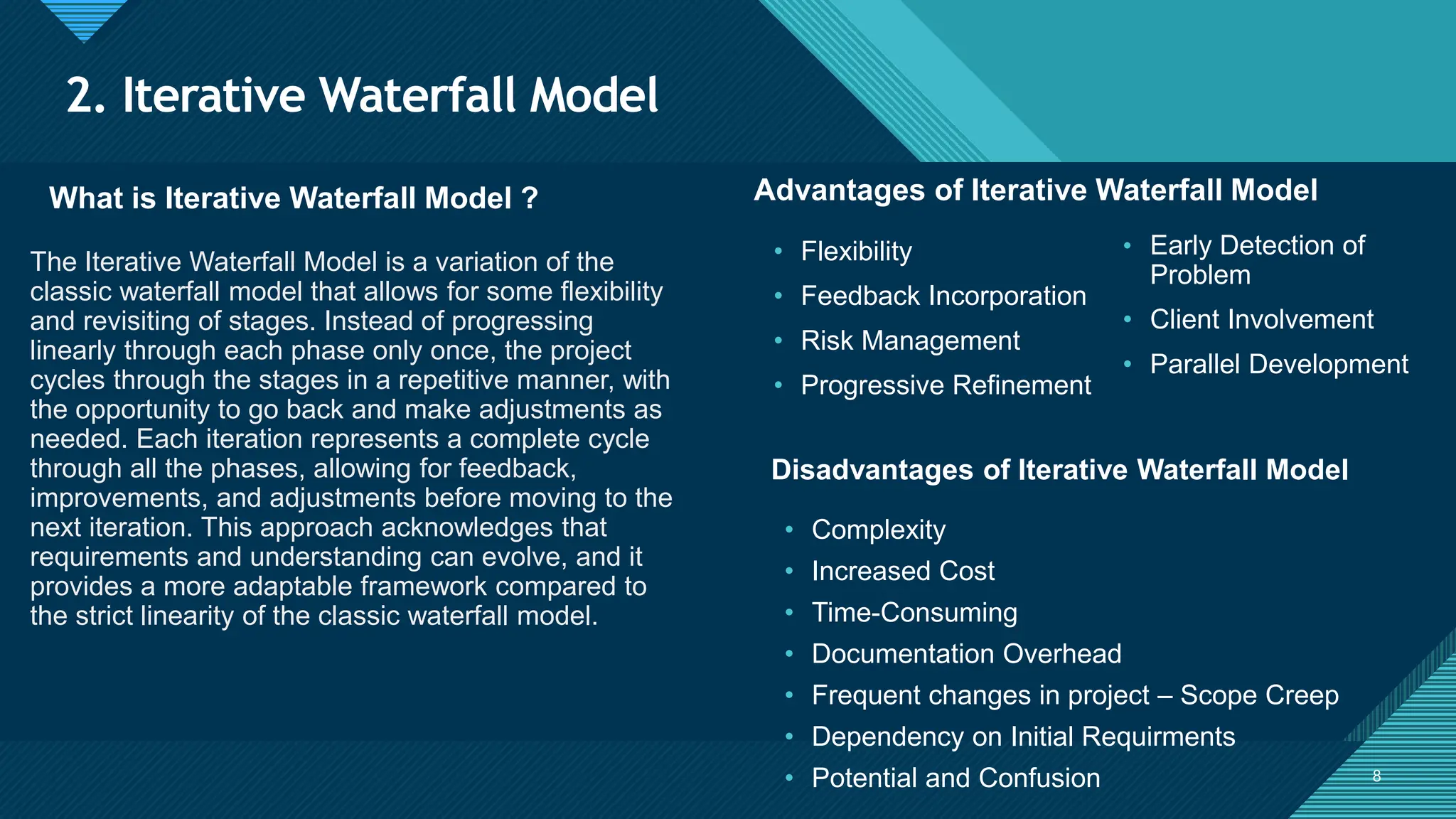 Click to edit Master title style
8
2. Iterative Waterfall Model
8
What is Iterative Waterfall Model ? Advantages of Iterative Waterfall Model
The Iterative Waterfall Model is a variation of the
classic waterfall model that allows for some flexibility
and revisiting of stages. Instead of progressing
linearly through each phase only once, the project
cycles through the stages in a repetitive manner, with
the opportunity to go back and make adjustments as
needed. Each iteration represents a complete cycle
through all the phases, allowing for feedback,
improvements, and adjustments before moving to the
next iteration. This approach acknowledges that
requirements and understanding can evolve, and it
provides a more adaptable framework compared to
the strict linearity of the classic waterfall model.
• Flexibility
• Feedback Incorporation
• Risk Management
• Progressive Refinement
Disadvantages of Iterative Waterfall Model
• Complexity
• Increased Cost
• Time-Consuming
• Documentation Overhead
• Frequent changes in project – Scope Creep
• Dependency on Initial Requirments
• Potential and Confusion
• Early Detection of
Problem
• Client Involvement
• Parallel Development
 