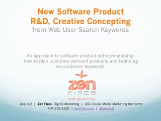 New Software Product
       R&D, Creative Concepting
        from Web User Search Keywords



    An approach to software product entrepreneurship;
   how to plan customer-demand products and branding
                  via customer keywords.




Jake Aull | Zen Fires Digital Marketing | GSU Social Media Marketing Instructor
                   404.259.5550 | ZenFires.com | @jakeaull
 