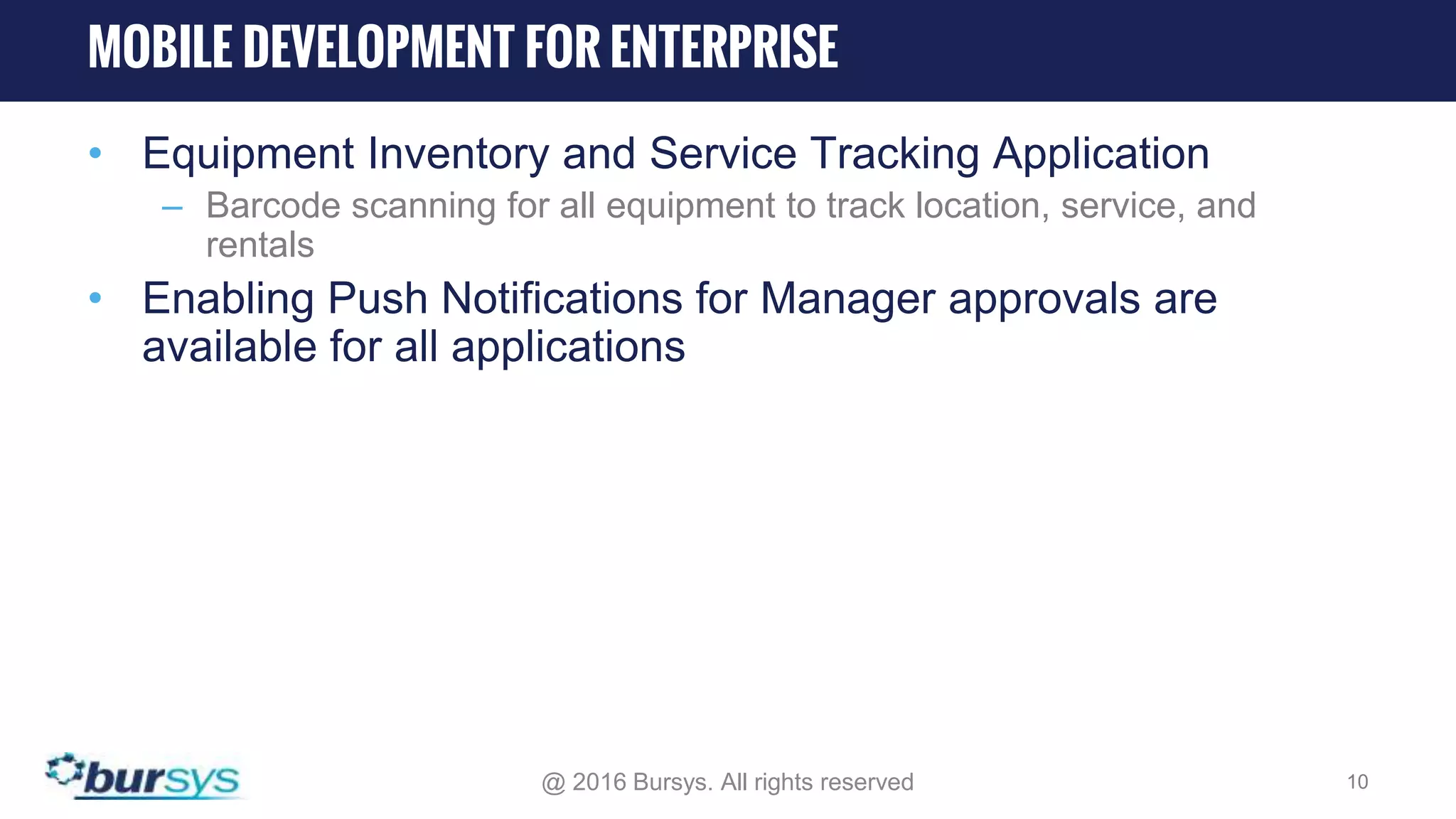 • Equipment Inventory and Service Tracking Application – Barcode scanning for all equipment to track location, service, and rentals • Enabling Push Notifications for Manager approvals are available for all applications @ 2016 Bursys. All rights reserved 10 MOBILE DEVELOPMENT FOR ENTERPRISE 