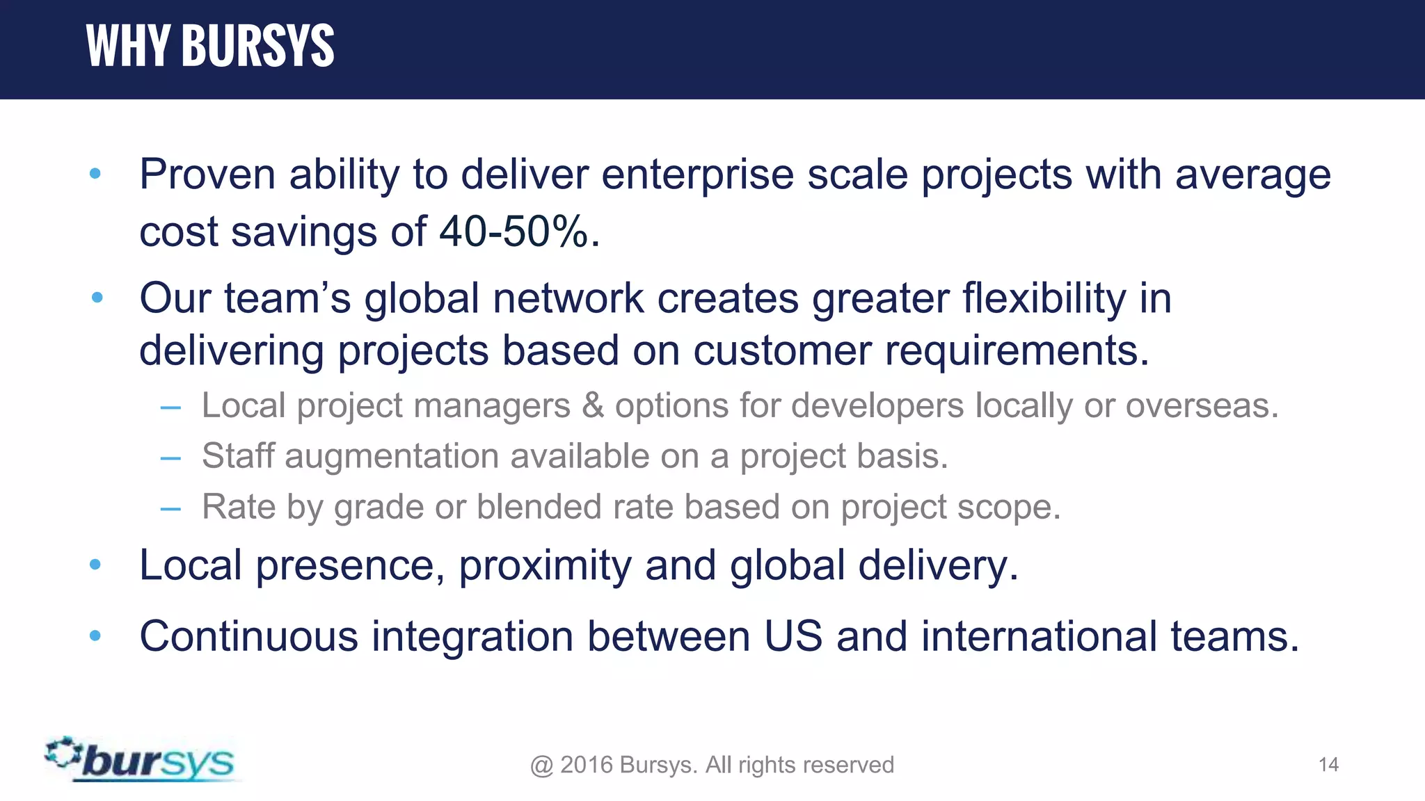 • Proven ability to deliver enterprise scale projects with average cost savings of 40-50%. • Our team’s global network creates greater flexibility in delivering projects based on customer requirements. – Local project managers & options for developers locally or overseas. – Staff augmentation available on a project basis. – Rate by grade or blended rate based on project scope. • Local presence, proximity and global delivery. • Continuous integration between US and international teams. @ 2016 Bursys. All rights reserved 14 WHY BURSYS 