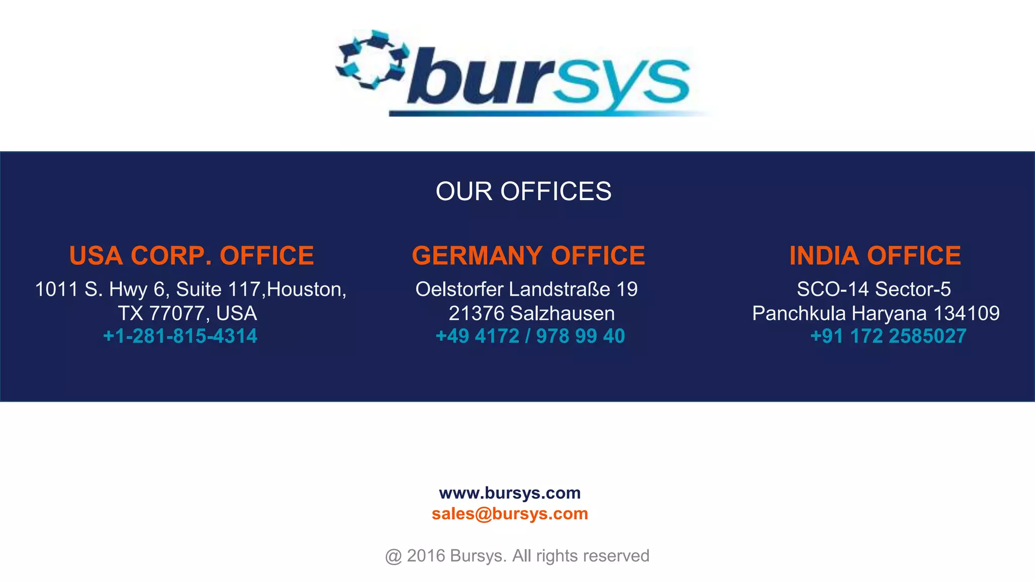 14515 BRIARHILLS PKWY STE 116 HOUSTON TX 77077 +1 281 815 4314 OELSTORFER LANDSTRASSE 19 21376 SALZHAUSEN +49 4172 / 978 99 40 USA CORP. OFFICE GERMANY SCO-14 SECTOR 5 PANCHKULA HARYANA 134109 +91 172 2587027 www.bursys.com sales@bursys.com INDIA OUR OFFICES +1-281-815-4314 +49 4172 / 978 99 40 0172 - 2585027 @ 2016 Bursys. All rights reserved OUR OFFICES USA CORP. OFFICE GERMANY OFFICE INDIA OFFICE 1011 S. Hwy 6, Suite 117,Houston, TX 77077, USA Oelstorfer Landstraße 19 21376 Salzhausen SCO-14 Sector-5 Panchkula Haryana 134109 +1-281-815-4314 +49 4172 / 978 99 40 +91 172 2585027 