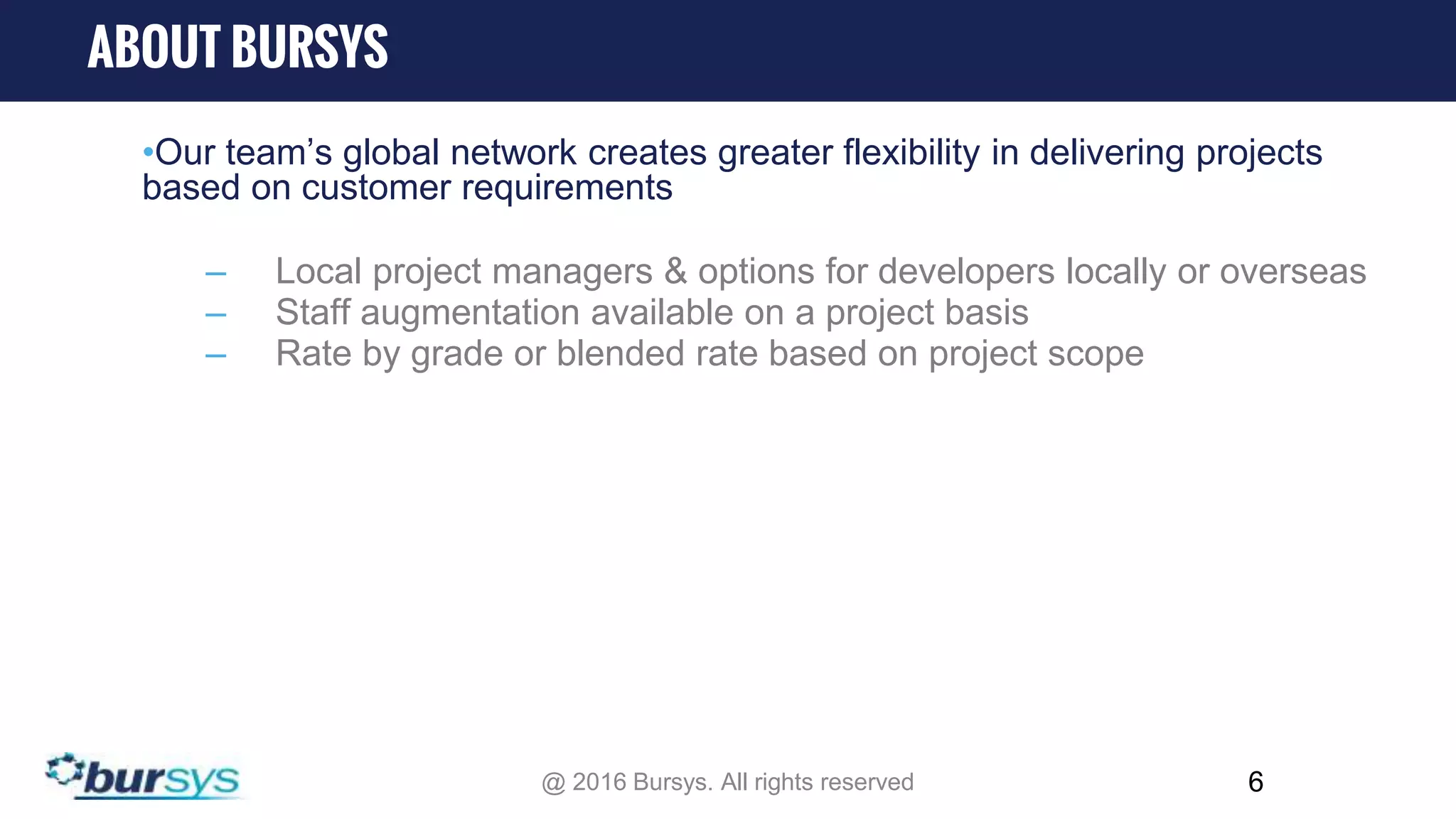 •Our team’s global network creates greater flexibility in delivering projects based on customer requirements – Local project managers & options for developers locally or overseas – Staff augmentation available on a project basis – Rate by grade or blended rate based on project scope 6 ABOUT BURSYS @ 2016 Bursys. All rights reserved 