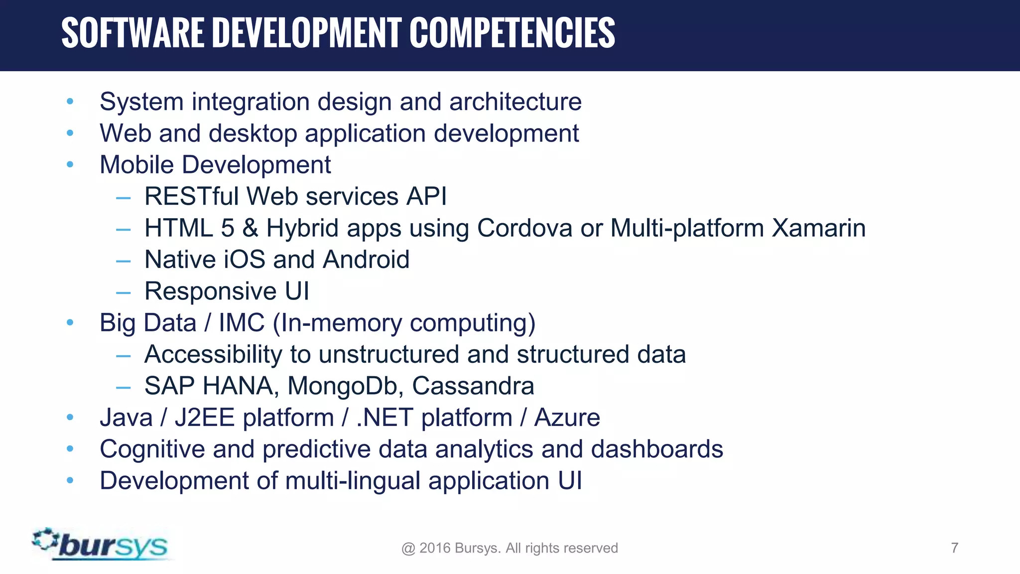 • System integration design and architecture • Web and desktop application development • Mobile Development – RESTful Web services API – HTML 5 & Hybrid apps using Cordova or Multi-platform Xamarin – Native iOS and Android – Responsive UI • Big Data / IMC (In-memory computing) – Accessibility to unstructured and structured data – SAP HANA, MongoDb, Cassandra • Java / J2EE platform / .NET platform / Azure • Cognitive and predictive data analytics and dashboards • Development of multi-lingual application UI @ 2016 Bursys. All rights reserved 7 SOFTWARE DEVELOPMENT COMPETENCIES 