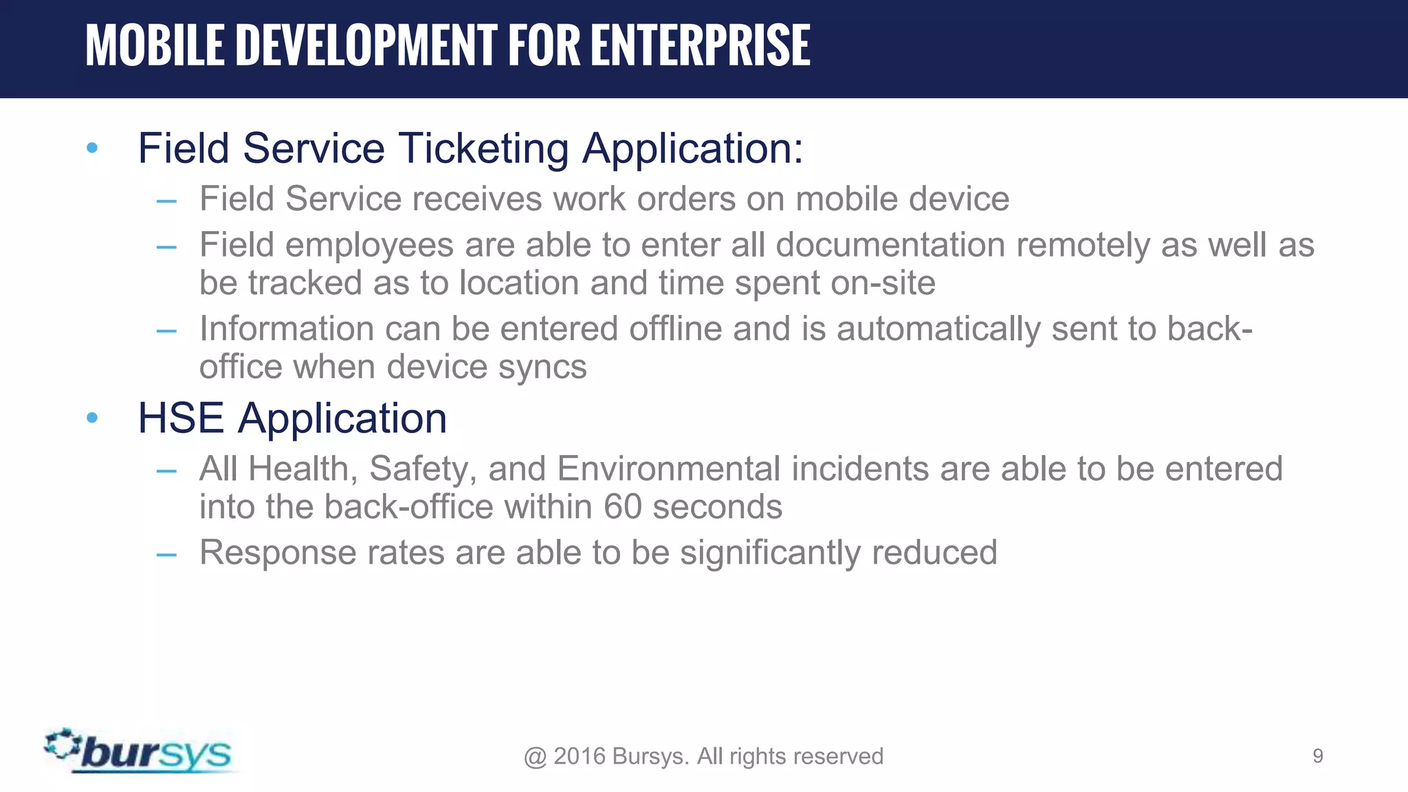 • Field Service Ticketing Application: – Field Service receives work orders on mobile device – Field employees are able to enter all documentation remotely as well as be tracked as to location and time spent on-site – Information can be entered offline and is automatically sent to back- office when device syncs • HSE Application – All Health, Safety, and Environmental incidents are able to be entered into the back-office within 60 seconds – Response rates are able to be significantly reduced @ 2016 Bursys. All rights reserved 9 MOBILE DEVELOPMENT FOR ENTERPRISE 