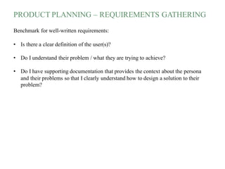PRODUCT PLANNING – REQUIREMENTS GATHERING
Benchmark for well-written requirements:
• Is there a clear definition of the user(s)?
• Do I understand their problem / what they are trying to achieve?
• Do I have supporting documentation that provides the context about the persona
and their problems so that I clearly understand how to design a solution to their
problem?
 