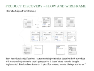 PRODUCT DISCOVERY – FLOW AND WIREFRAME
Flow charting and wire framing
Start Functional Specifications: “A functional specification describes how a product
will work entirely from the user’s perspective. It doesn’t care how the thing is
implemented. It talks about features. It specifies screens, menus, dialogs, and so on.”
 
