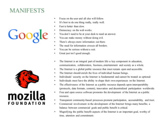 MANIFESTS
• The Internet is an integral part of modern life–a key component in education,
communication, collaboration, business, entertainment and society as a whole.
• The Internet is a global public resource that must remain open and accessible.
• The Internet should enrich the lives of individual human beings.
• Individuals’ security on the Internet is fundamental and cannot be treated as optional.
• Individuals must have the ability to shape their own experiences on the Internet.
• The effectiveness of the Internet as a public resource depends upon interoperability
(protocols, data formats, content), innovation and decentralized participation worldwide.
• Free and open source software promotes the development of the Internet as a public
resource.
• Transparent community-based processes promote participation, accountability, and trust.
• Commercial involvement in the development of the Internet brings many benefits; a
balance between commercial goals and public benefit is critical.
• Magnifying the public benefit aspects of the Internet is an important goal, worthy of
time, attention and commitment.
• Focus on the user and all else will follow.
• It’s best to do one thing really, really well.
• Fast is better than slow.
• Democracy on the web works.
• You don’t need to be at your desk to need an answer.
• You can make money without doing evil.
• There’s always more information out there.
• The need for information crosses all borders.
• You can be serious without a suit.
• Great just isn’t good enough.
 