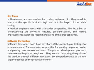 Key focus
• Developers are responsible for coding software. So, they need to
interpret the specific business logic and not the larger picture while
coding.
• Product engineers work with a broader perspective. The focus lies on
understanding the software features, problem-solving, and making
improvements as per the recommendations of the product owner.
Software Ownership
Software developers don’t have any share of the ownership of testing, QA,
or maintenance. They are solely responsible for working on product codes
and passing them on to other teams. The product development process is
solely owned by product engineers. They work on improving the quality of
the product through different test cases. So, the performance of the tool
largely depends on the product engineers.
 