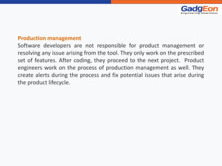Production management
Software developers are not responsible for product management or
resolving any issue arising from the tool. They only work on the prescribed
set of features. After coding, they proceed to the next project. Product
engineers work on the process of production management as well. They
create alerts during the process and fix potential issues that arise during
the product lifecycle.
 