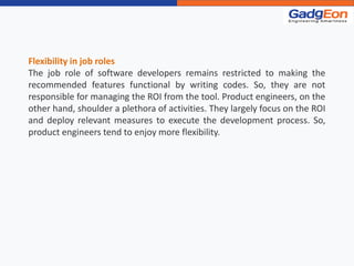 Flexibility in job roles
The job role of software developers remains restricted to making the
recommended features functional by writing codes. So, they are not
responsible for managing the ROI from the tool. Product engineers, on the
other hand, shoulder a plethora of activities. They largely focus on the ROI
and deploy relevant measures to execute the development process. So,
product engineers tend to enjoy more flexibility.
 
