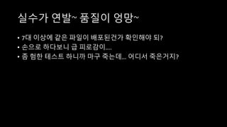 실수가 연발~ 품질이 엉망~
• 7대 이상에 같은 파일이 배포된건가 확인해야 되?
• 손으로 하다보니 급 피로감이….
• 좀 험한 테스트 하니까 마구 죽는데… 어디서 죽은거지?
 