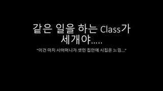 같은 일을 하는 Class가
세개야…..
”이건 마치 시어머니가 셋인 집안에 시집온 느낌….”
 