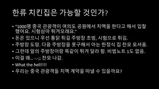한류 치킨집은 가능할 것인가?
• “1000명 중국 관광객이 여의도 공원에서 치맥을 한다고 해서 입찰
했어요. 시험삼아 튀겨오래요.”
• 돈은 있으니 우선 통닭 튀길 주방장 초빙, 시험으로 튀김.
• 주방장 도망. 다음 주방장을 못구해서 아는 한정식 집 찬모 모셔옴.
• 그런데 앞의 주방장이랑 똑같이 튀겨 달라 함. 비법노트 1도 없음.
• 이걸 왜… -.-;; 찬모 나감.
• What the hell!!!!
• 우리는 중국 관광객들 치맥 계약을 따낼 수 있을까요?
 