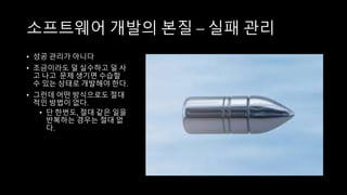 소프트웨어 개발의 본질 – 실패 관리
• 성공 관리가 아니다
• 조금이라도 덜 실수하고 덜 사
고 나고 문제 생기면 수습할
수 있는 상태로 개발해야 한다.
• 그런데 어떤 방식으로도 절대
적인 방법이 없다.
• 단 한번도, 절대 같은 일을
반복하는 경우는 절대 없
다.
 