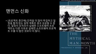 맨먼스 신화
• [프로젝트 중간에] 인력을 더 많이 투입하고 일
정을 짧게 잡는 일정 계획은 결코 성공할 수 없
다. 일정이 모자라서 실패한 소프트웨어 프로
젝트는 다른 이유로 실패한 소프트웨어 프로젝
트 수를 다 합친 것보다 더 많다.
 