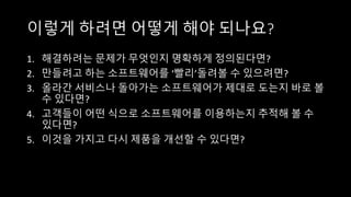 이렇게 하려면 어떻게 해야 되나요?
1. 해결하려는 문제가 무엇인지 명확하게 정의된다면?
2. 만들려고 하는 소프트웨어를 ‘빨리’돌려볼 수 있으려면?
3. 올라간 서비스나 돌아가는 소프트웨어가 제대로 도는지 바로 볼
수 있다면?
4. 고객들이 어떤 식으로 소프트웨어를 이용하는지 추적해 볼 수
있다면?
5. 이것을 가지고 다시 제품을 개선할 수 있다면?
 
