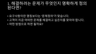 1. 해결하려는 문제가 무엇인지 명확하게 정의
된다면?
• 요구사항이란 명칭보다는 ‘문제정의’가 맞습니다.
• 고객이 지금 어떠한 문제를 해결하고 싶은지를 찾아야 합니다.
• 어떤 방법으로 하면 될까요?
 