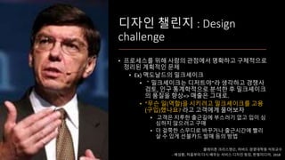 디자인 챌린지 : Design
challenge
• 프로세스를 위해 사람의 관점에서 명확하고 구체적으로
정리된 계획적인 문제
• Ex) 맥도날드의 밀크셰이크
• ＂밀크셰이크는 디저트야”라 생각하고 경쟁사
검토, 인구 통계학적으로 분석한 후 밀크셰이크
의 품질을 향상=> 매출은 그대로.
• “무슨 일(역할)을 시키려고 밀크셰이크를 고용
(구입)했나요? 라고 고객에게 물어보자
• 고객은 지루한 출근길에 부스러기 없고 입이 심
심하지 않으려고 구매
• 더 걸쭉한 스무디로 바꾸거나 출근시간에 빨리
살 수 있게 선불카드 발매 등의 방법
클레이튼 크리스텐슨, 하버드 경영대학원 석좌교수
- 배성환, 처음부터 다시 배우는 서비스 디자인 씽킹, 한빛미디어, 2018
 