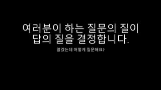 여러분이 하는 질문의 질이
답의 질을 결정합니다.
알겠는데 어떻게 질문해요?
 
