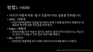 방법1: HMW
• “우리가 어떻게 하면 ~할 수 있을까?”라는 질문을 던져봅니다.
• HOW - 어떻게
• 어딘가에 해결책이 있음을 암시해서 잠재 수요를 발견하고 해결하는 데
필요한 창의에 대한 자신감을 얻게 한다.
• Might – 해볼까
• 아이디어를 마구 꺼낼 수 있다는 의미다. 좋은 아이디어일 수도, 아닐 수
도 있으니 꺼내놓고 가치 있는 무언가를 배운다.
• We – 우리가
• 창의적인 해결책을 찾기 위해 서로의 아이디어를 쌓아 나가본다.
- 배성환, 처음부터 다시 배우는 서비스 디자인 씽킹, 한빛미디어, 2018
 