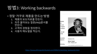 방법3: Working backwards
• 정말 ‘거꾸로 제품을 만드는’방법
1. 제품의 보도자료를 만든다.
2. 자주 물어보는 질문(FAQ)문서를
만든다.
3. 고객의 경험을 정의한다.
4. 사용자 매뉴얼을 적는다.
https://www.allthingsdistributed.com/2006/11/working_backwards.html
 