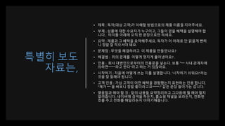특별히 보도
자료는,
• 제목 : 독자(대상 고객)가 이해할 방법으로의 제품 이름을 지어주세요.
• 부제 : 상품에 대한 수요자가 누구이고, 그들이 얻을 혜택을 설명해야 합
니다.. 타이틀 아래에 오직 한 문장으로만 하세요.
• 요약 : 제품과 그 혜택을 요약해주세요. 독자가 이 아래로 안 읽을게 뻔하
니 정말 잘 적으셔야 돼요.
• 문제점 : 무엇을 해결하려고 이 제품을 만들었나요?
• 해결법 : 위의 문제를 어떻게 멋지게 풀어냈어요? .
• 인용 : 회사 대변인으로부터의 인용문을 넣는다. 보통 “~~ 사내 관계자에
의하면~~~~라고 한다"라고 하는 거 있잖아요.
• 시작하기 : 처음에 어떻게 쓰는 지를 설명합니다. ‘시작하기 쉬워요!’라는
것을 잘 말해야 됩니다.
• 고객 인용 : 가상 고객이 어떤 혜택을 경험했는지 표현하는 인용 합니다.
“제가 ~~ 을 써보니 정말 좋더라고요~~~~.” 같은 문장 들어가는 겁니다.
• 맺음말과 해야 할 것 : 앞의 내용들 요약정리하고 그다음에 뭘 해야 할지
알려줍니다. 네이버에 검색을 하든지, 홈쇼핑 채널을 보라든지, 전화번
호를 주고 전화를 해달라든지 이야기해줍니다.
 