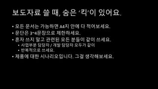보도자료 쓸 때, 숨은 ‘킥’이 있어요.
• 모든 문서는 가능하면 A4지 안에 다 적어보세요.
• 문단은 3~4문장으로 제한하세요.
• 혼자 쓰지 말고 관련된 모든 분들이 같이 쓰세요.
• 사업부분 담당자 / 개발 담당자 모두가 같이
• 반복적으로 쓰세요.
• 제품에 대한 시나리오입니다. 그걸 생각해보세요.
 