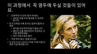 이 과정에서 꼭 염두에 두실 것들이 있어
요.
• ＇인류학자’가 되어 ‘탐구’하세요.
• 새로운 것을 자꾸 발견할 수 있어야
합니다.
• 초기 단계일 수록 문서는 일부러 짧게 쓰
세요.
• 생각을 단순하게 만들기 좋습니다.
• 페이지 수를 제한하던지 작성하는 시
간을 제한하세요.
• 대신 자료수집은 많이
• ＇주장’하지 말고 ‘관찰’하시길.
• 더 진도가 안 나간다고 하면, 이제 다음 단
계로 가길 제안합니다.
 