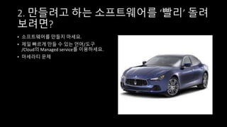 2. 만들려고 하는 소프트웨어를 ‘빨리’ 돌려
보려면?
• 소프트웨어를 만들지 마세요.
• 제일 빠르게 만들 수 있는 언어/도구
/Cloud의 Managed service를 이용하세요.
• 마세라티 문제
 