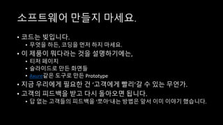 소프트웨어 만들지 마세요.
• 코드는 빚입니다.
• 무엇을 하든, 코딩을 먼저 하지 마세요.
• 이 제품이 뭐다라는 것을 설명하기에는,
• 티저 페이지
• 슬라이드로 만든 화면들
• Axure같은 도구로 만든 Prototype
• 지금 우리에게 필요한 건 ‘고객에게 빨리’갈 수 있는 무언가.
• 고객의 피드백을 받고 다시 돌아오면 됩니다.
• 답 없는 고객들의 피드백을 ‘쪼아’내는 방법은 앞서 이미 이야기 했습니다.
 
