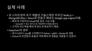 실제 사례
• 모 스타트업의 초기 제품의 기술스택은 무조건 Node.js +
MongoDB Atlas + React로 만들고 배포는 Google app engine이용.
• 빠르게 구현하되 Cloud비용 등은 그냥 지불
• NoOps할 수 있는 방식으로 개발해야 비용을 줄인다.
• 고객의 피드백을 빠르게 받는게 중요하기 때문.
• loopchain의 경우
• 잠시 C#이나 Java를 고려했다가 Python + gRPC + Docker로 개발
• Python의 유연함과 효율성 덕에 빠르게 제품을 개발할 수 있었다.
 