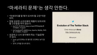 “마세라티 문제”는 생각 안한다.
• “마세라티를 탈 때가 되서야 할 고민”이란
의미.
• 정말 성공한 소프트웨어 제품이 되어서야
할 고민들을 하지 않는다.
• Ex) 초기 트위터는 Ruby on Rails위에 MySQL로
시작했다. 지금은?
• Ex) Facebook은 LAMP(Linux, Apache, MySQL, PHP)
로 시작했다. 지금은?
• 성공하고 나서 생각해야 하는 ‘기술문제’
가 있다.
• Scale up의 문제는 돈 벌리면 고민해도 늦지 않
다.
• 먼저 고객을 만나야 한다.
 