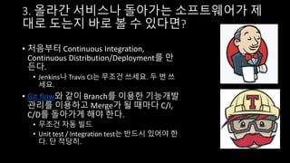 3. 올라간 서비스나 돌아가는 소프트웨어가 제
대로 도는지 바로 볼 수 있다면?
• 처음부터 Continuous Integration,
Continuous Distribution/Deployment를 만
든다.
• Jenkins나 Travis CI는 무조건 쓰세요. 두 번 쓰
세요.
• Git flow와 같이 Branch를 이용한 기능개발
관리를 이용하고 Merge가 될 때마다 C/I,
C/D를 돌아가게 해야 한다.
• 무조건 자동 빌드
• Unit test / Integration test는 반드시 있어야 한
다. 단 적당히.
 